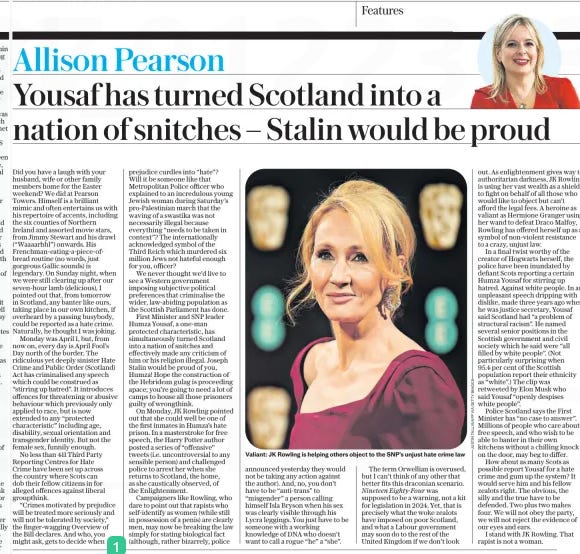 Yousaf has turned Scotland into a nation of snitches – Stalin would be proud The Daily Telegraph3 Apr 2024Allison Pearson  Valiant: JK Rowling is helping others object to the SNP’s unjust hate crime law Did you have a laugh with your husband, wife or other family members home for the Easter weekend? We did at Pearson Towers. Himself is a brilliant mimic and often entertains us with his repertoire of accents, including the six counties of Northern Ireland and assorted movie stars, from Jimmy Stewart and his drawl (“Waaaarhhl”) onwards. His Frenchman-eating-a-piece-of-bread routine (no words, just gorgeous Gallic sounds) is legendary. On Sunday night, when we were still clearing up after our seven-hour lamb (delicious), I pointed out that, from tomorrow in Scotland, any banter like ours, taking place in our own kitchen, if overheard by a passing busybody, could be reported as a hate crime. Naturally, he thought I was joking.  Monday was April 1, but, from now on, every day is April Fool’s Day north of the border. The ridiculous yet deeply sinister Hate Crime and Public Order (Scotland) Act has criminalised any speech which could be construed as “stirring up hatred”. It introduces offences for threatening or abusive behaviour which previously only applied to race, but is now extended to any “protected characteristic” including age, disability, sexual orientation and transgender identity. But not the female sex, funnily enough.  No less than 411 Third Party Reporting Centres for Hate Crime have been set up across the country where Scots can dob their fellow citizens in for alleged offences against liberal groupthink.  “Crimes motivated by prejudice will be treated more seriously and will not be tolerated by society,” the finger-wagging Overview of the Bill declares. And who, you might ask, gets to decide when prejudice curdles into “hate”? Will it be someone like that Metropolitan Police officer who explained to an incredulous young Jewish woman during Saturday’s pro-Palestinian march that the waving of a swastika was not necessarily illegal because everything “needs to be taken in context”? The internationally acknowledged symbol of the Third Reich which murdered six million Jews not hateful enough for you, officer?  We never thought we’d live to see a Western government imposing subjective political preferences that criminalise the wider, law-abiding population as the Scottish Parliament has done.  First Minister and SNP leader Humza Yousaf, a one-man protected characteristic, has simultaneously turned Scotland into a nation of snitches and effectively made any criticism of him or his religion illegal. Joseph Stalin would be proud of you, Humza! Hope the construction of the Hebridean gulag is proceeding apace; you’re going to need a lot of camps to house all those prisoners guilty of wrongthink.  On Monday, JK Rowling pointed out that she could well be one of the first inmates in Humza’s hate prison. In a masterstroke for free speech, the Harry Potter author posted a series of “offensive” tweets (i.e. uncontroversial to any sensible person) and challenged police to arrest her when she returns to Scotland, the home, as she caustically observed, of the Enlightenment.  Campaigners like Rowling, who dare to point out that rapists who self-identify as women (while still in possession of a penis) are clearly men, may now be breaking the law simply for stating biological fact (although, rather bizarrely, police announced yesterday they would not be taking any action against the author). And, no, you don’t have to be “anti-trans” to “misgender” a person calling himself Isla Bryson when his sex was clearly visible through his Lycra leggings. You just have to be someone with a working knowledge of DNA who doesn’t want to call a rogue “he” a “she”.  The term Orwellian is overused, but I can’t think of any other that better fits this draconian scenario. Nineteen Eighty-Four was supposed to be a warning, not a kit for legislation in 2024. Yet, that is precisely what the woke zealots have imposed on poor Scotland, and what a Labour government may soon do to the rest of the United Kingdom if we don’t look out. As enlightenment gives way to authoritarian darkness, JK Rowling is using her vast wealth as a shield to fight on behalf of all those who would like to object but can’t afford the legal fees. A heroine as valiant as Hermione Granger using her wand to defeat Draco Malfoy, Rowling has offered herself up as a symbol of non-violent resistance to a crazy, unjust law.  In a final twist worthy of the creator of Hogwarts herself, the police have been inundated by defiant Scots reporting a certain Humza Yousaf for stirring up hatred. Against white people. In an unpleasant speech dripping with dislike, made three years ago when he was justice secretary, Yousaf said Scotland had “a problem of structural racism”. He named several senior positions in the Scottish government and civil society which he said were “all filled by white people”. (Not particularly surprising when 95.4 per cent of the Scottish population report their ethnicity as “white”.) The clip was retweeted by Elon Musk who said Yousaf “openly despises white people”.  Police Scotland says the First Minister has “no case to answer”. Millions of people who care about free speech, and who wish to be able to banter in their own kitchens without a chilling knock on the door, may beg to differ.  How about as many Scots as possible report Yousaf for a hate crime and gum up the system? It would serve him and his fellow zealots right. The obvious, the silly and the true have to be defended. Two plus two makes four. We will not obey the party, we will not reject the evidence of our eyes and ears.  I stand with JK Rowling. That rapist is not a woman.  Article Name:Yousaf has turned Scotland into a nation of snitches – Stalin would be proud Publication:The Daily Telegraph Author:Allison Pearson Start Page:7 End Page:7