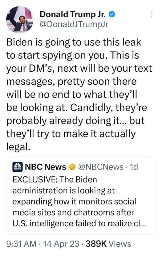 May be an image of 1 person and text that says 'Donald Trump Jr. @DonaldJTrumpJr Biden is going to use this leak to start spying on you. This is your DM's, next will be your text messages, pretty soon there will be no end to what they'll be looking at. Candidly, they're probably already doing it... but they'll try to make it actually legal. d NEWS NBC News @NBCNews 1d EXCLUSIVE: The Biden administration is looking at expanding how it monitors social media sites and chatrooms after U.S. intelligence failed to realize cl... 9:31 AM .14 Apr 389K Views'