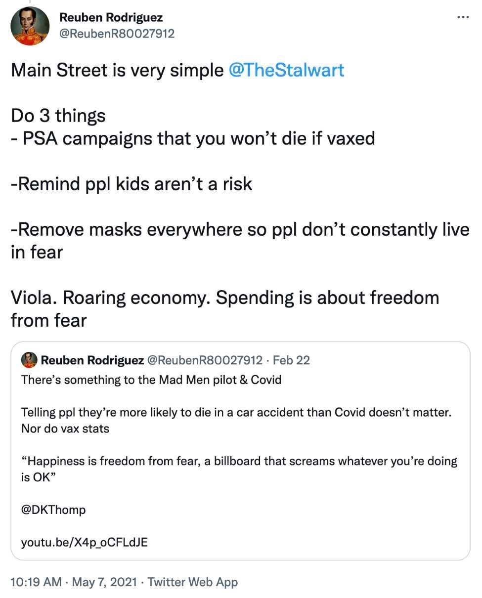 Tweet from @reubenR80027912 dated 1019 am May 7, 2021 says Main Street is Very simple. Do 3 things PSA campaigns that you won’t die if vaxxed. Remind people kids aren’t a risk. Remove masks everywhere so people don’t constantly live in fear. Voila. Roaring economy. Spending is about freedom from fear. Quote-tweet from same account on February 22, 2021 says There’s something to the Mad Men pilot and covid. Telling people they’re more likely to die in a car accident than covid doesn’t matter. Nor do vax stats. Happiness is freedom from fear, a billboard that screams whatever you’re doing is ok @ DKThomp