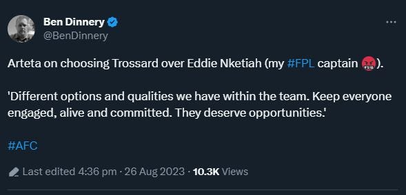 May be an image of ‎text that says '‎Ben Dinnery @BenDinnery Arteta on choosing Trossard over Eddie Nketiah (my #FPL captain 'Different options and qualities we have within the team. Keep everyone engaged, alive and committed. They deserve opportunities.' #AFC ۔sd 4:36 pm 26Aug2023 10.3K Views‎'‎