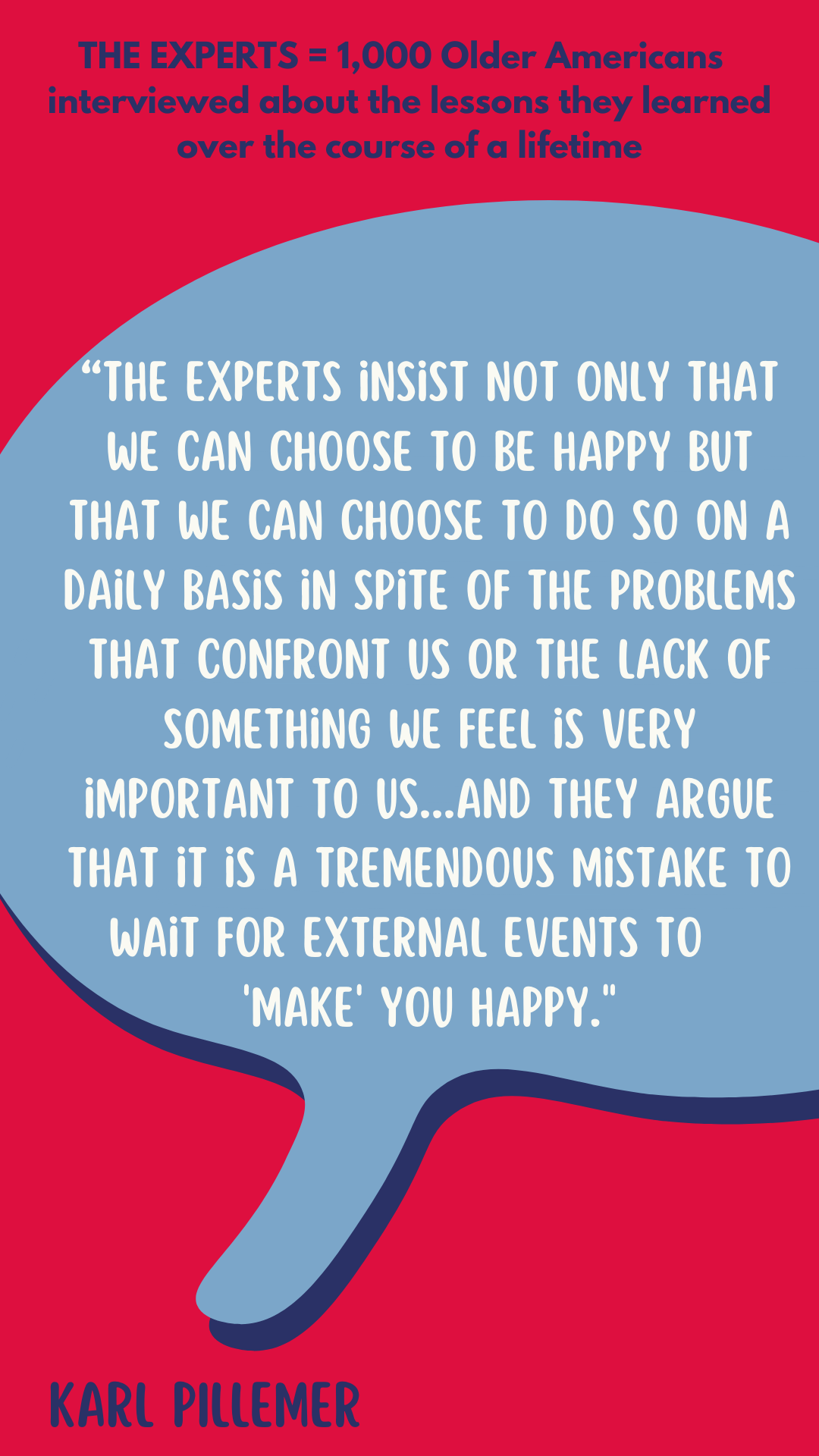 The Experts are 1,000 older Americans interviewed about the lessons they learned over the course of a lifetime. The experts insist not only that we can choose to be happy but that we can choose to do so on a daily basis in spite of the problems that confront us or the lack of something we feel is very important to us. They believe that individuals can change and influence their own attitudes in spite of external stresses and even tragedy. And they argue that it is a tremendous mistake to wait for external events to “make” you happy. 