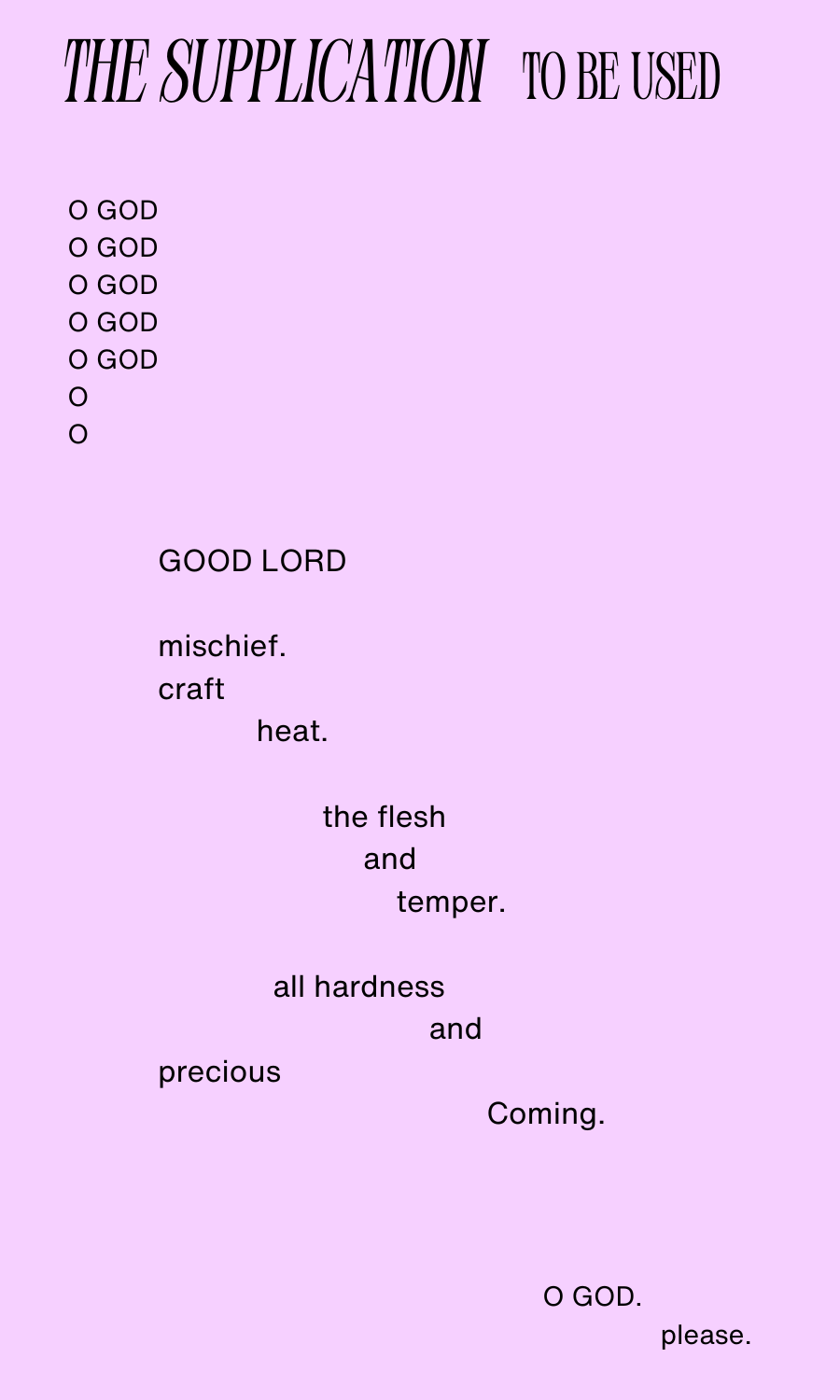 A poem entitled "The Supplication to be Used" The poem reads: O GOD O GOD O GOD O GOD O GOD O O O/ GOOD LORD/ mischief./ craft/ heat./ the flesh and temper./ all hardness and precious Coming/ O GOD./ please.
