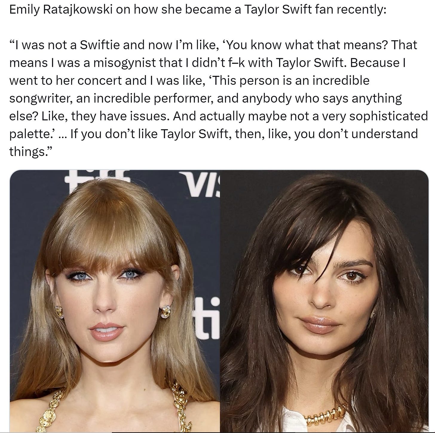 May be an image of 2 people and text that says 'Emily Ratajkowski on how she became "I was not Taylor Swift fan recently: was Swiftie and now I'm like, 'You know what that means? That means misogynist that didn't f-k with Taylor Swift. Because went to her concert and was like, 'This person is an incredible songwriter, an incredible performer, and anybody who says anything else? Like, they have issues. And actually maybe not very sophisticated palette.'.. you don't like Taylor Swift, then, like, you don't understand things." VI. ti'