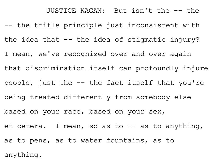 JUSTICE KAGAN: But isn't the -- the 2 -- the trifle principle just inconsistent with 3 the idea that -- the idea of stigmatic injury? 4 I mean, we've recognized over and over again 5 that discrimination itself can profoundly injure 6 people, just the -- the fact itself that you're 7 being treated differently from somebody else 8 based on your race, based on your sex, 9 et cetera. I mean, so as to -- as to anything, 10 as to pens, as to water fountains, as to 11 anything.