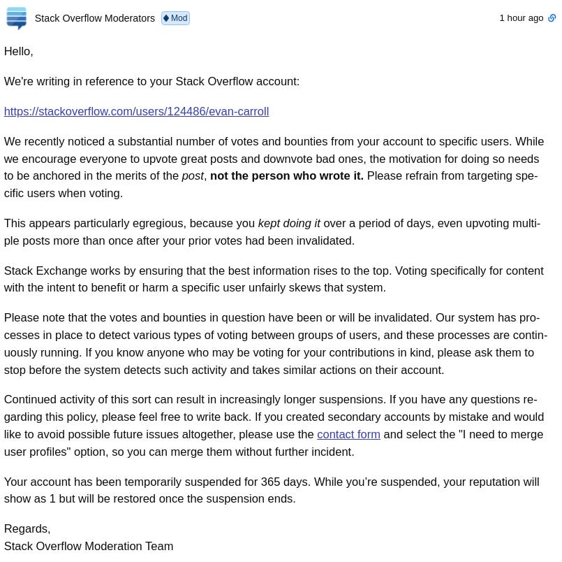 Hello,  We're writing in reference to your Stack Overflow account:  https://stackoverflow.com/users/124486/evan-carroll  We recently noticed a substantial number of votes and bounties from your account to specific users. While we encourage everyone to upvote great posts and downvote bad ones, the motivation for doing so needs to be anchored in the merits of the post, not the person who wrote it. Please refrain from targeting specific users when voting.  This appears particularly egregious, because you kept doing it over a period of days, even upvoting multiple posts more than once after your prior votes had been invalidated.  Stack Exchange works by ensuring that the best information rises to the top. Voting specifically for content with the intent to benefit or harm a specific user unfairly skews that system.  Please note that the votes and bounties in question have been or will be invalidated. Our system has processes in place to detect various types of voting between groups of users, and these processes are continuously running. If you know anyone who may be voting for your contributions in kind, please ask them to stop before the system detects such activity and takes similar actions on their account.  Continued activity of this sort can result in increasingly longer suspensions. If you have any questions regarding this policy, please feel free to write back. If you created secondary accounts by mistake and would like to avoid possible future issues altogether, please use the contact form and select the "I need to merge user profiles" option, so you can merge them without further incident.  Your account has been temporarily suspended for 365 days. While you’re suspended, your reputation will show as 1 but will be restored once the suspension ends.  Regards, Stack Overflow Moderation Team