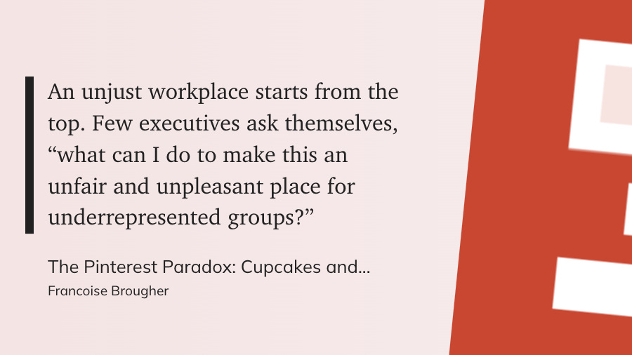 "An unjust workplace starts from the top. Few executives ask themselves, 'what can I do to make this an unfair and unpleasant place for underrepresented groups?'  The Pinterest Paradox: Cupcakes and... Francoise Brougher"