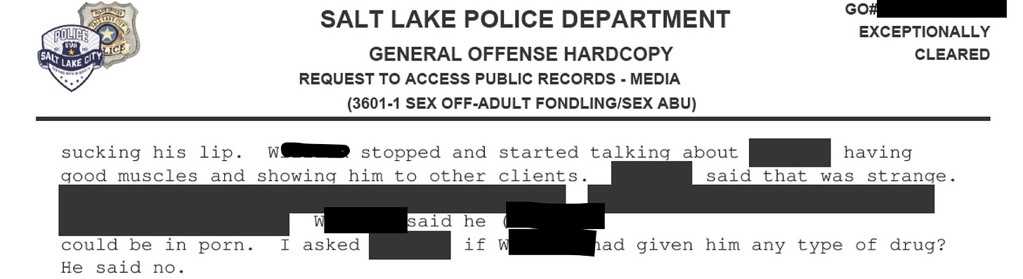SLCPD police report. Text continued from previous page: sucking his lip. Stopped and started talking about how he had good muscles and would show them to other clients. Said he could be in porn. I asked if (redacted) had given him any type of drug?