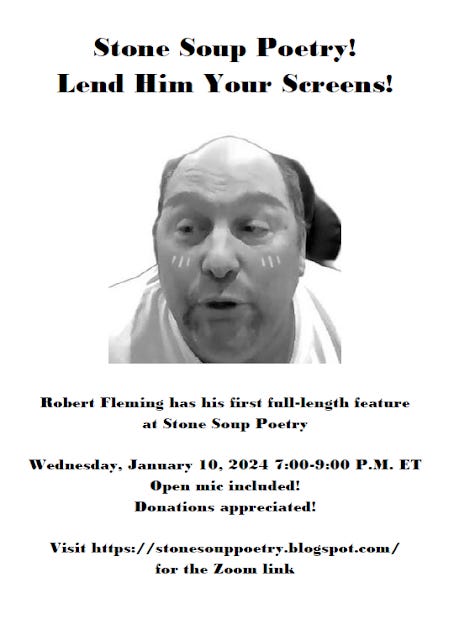 Flyer: Stone Soup Poetry!  Lend Him Your Screens! - Robert Fleming has his first full-length feature  at Stone Soup Poetry - Wednesday, January 10, 2024 7:00-9:00 P.M. ET - Open mic included! Donations appreciated! - Visit https://stonesouppoetry.blogspot.com/ for the Zoom link