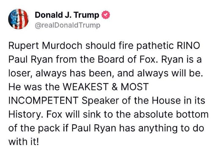 May be an image of text that says 'Donald J. Trump @realDonaldTrump Rupert Murdoch should fire pathetic RINO Paul Ryan from the Board of Fox. Ryan is a loser, always has been, and always will be. He was the WEAKEST & MOST INCOMPETENT Speaker of the House in its History. Fox will sink to the absolute bottom of the pack if Paul Ryan has anything to do with it!'