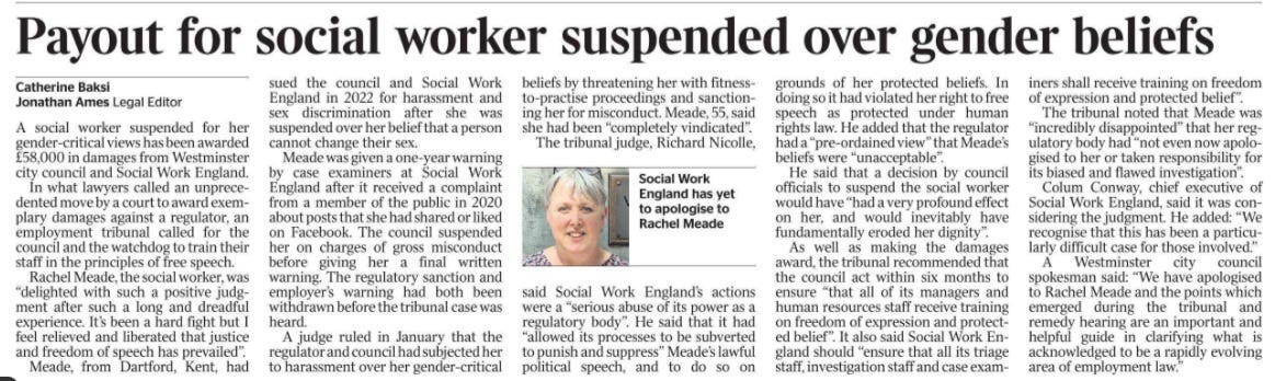Payout for social worker suspended over gender beliefs Catherine Baksi, Jonathan Ames - Legal Editor  Social Work England has yet to apologise to Rachel Meade A social worker suspended for her gender-critical views has been awarded £58,000 in damages from Westminster city council and Social Work England.  In what lawyers called an unprecedented move by a court to award exemplary damages against a regulator, an employment tribunal called for the council and the watchdog to train their staff in the principles of free speech.  Rachel Meade, the social worker, was “delighted with such a positive judgment after such a long and dreadful experience. It’s been a hard fight but I feel relieved and liberated that justice and freedom of speech has prevailed”.  Meade, from Dartford, Kent, had sued the council and Social Work England in 2022 for harassment and sex discrimination after she was suspended over her belief that a person cannot change their sex.  Meade was given a one-year warning by case examiners at Social Work England after it received a complaint from a member of the public in 2020 about posts that she had shared or liked on Facebook. The council suspended her on charges of gross misconduct before giving her a final written warning. The regulatory sanction and employer’s warning had both been withdrawn before the tribunal case was heard.  A judge ruled in January that the regulator and council had subjected her to harassment over her gender-critical beliefs by threatening her with fitnessto-practise proceedings and sanctioning her for misconduct. Meade, 55, said she had been “completely vindicated”.  The tribunal judge, Richard Nicolle, said Social Work England’s actions were a “serious abuse of its power as a regulatory body”. He said that it had “allowed its processes to be subverted to punish and suppress” Meade’s lawful political speech, and to do so on grounds of her protected beliefs. In doing so it had violated her right to free speech as protected under human rights law. He added that the regulator had a “pre-ordained view” that Meade’s beliefs were “unacceptable”.  He said that a decision by council officials to suspend the social worker would have “had a very profound effect on her, and would inevitably have fundamentally eroded her dignity”.  As well as making the damages award, the tribunal recommended that the council act within six months to ensure “that all of its managers and human resources staff receive training on freedom of expression and protected belief”. It also said Social Work England should “ensure that all its triage staff, investigation staff and case examiners shall receive training on freedom of expression and protected belief”.  The tribunal noted that Meade was “incredibly disappointed” that her regulatory body had “not even now apologised to her or taken responsibility for its biased and flawed investigation”.  Colum Conway, chief executive of Social Work England, said it was considering the judgment. He added: “We recognise that this has been a particularly difficult case for those involved.”  A Westminster city council spokesman said: “We have apologised to Rachel Meade and the points which emerged during the tribunal and remedy hearing are an important and helpful guide in clarifying what is acknowledged to be a rapidly evolving area of employment law.”