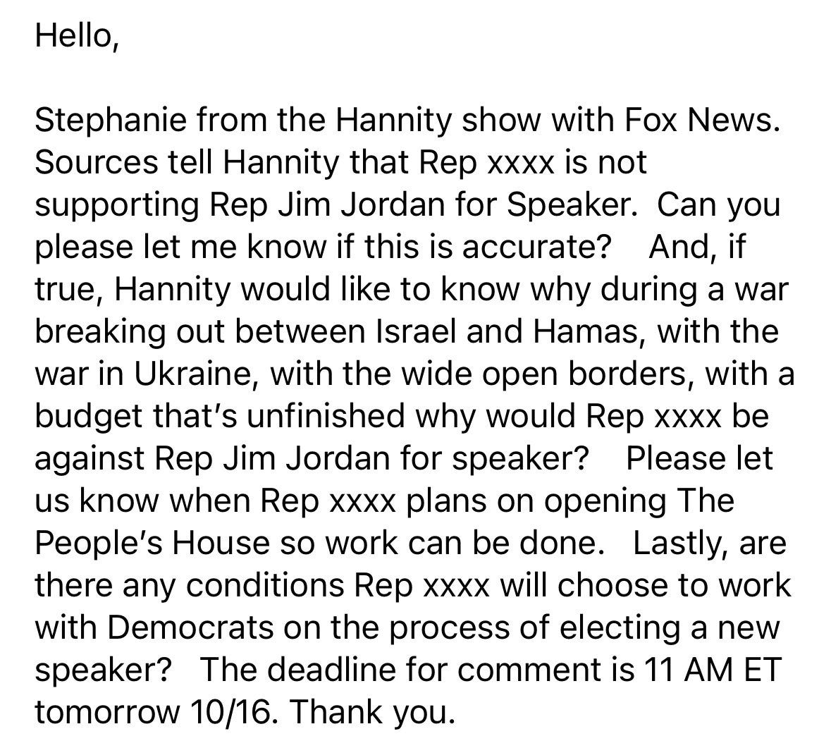 Hello,  Stephanie from the Hannity show with Fox News. Sources tell Hannity that Rep xxxx is not supporting Rep Jim Jordan for Speaker. Can you please let me know if this is accurate? And, if true, Hannity would like to know why during a war breaking out between Israel and Hamas, with the war in Ukraine, with the wide open borders, with a budget, that’s unfinished why would Rep xxxx be against Rep Jim Jordan for speaker? Please let us know when Rep xxxx plans on opening The People’s House so work can be done. Lastly, are there any conditions Rep xxxx will choose to work with Democrats on the process of electing a new speaker? The deadline for comment is 11 AM ET tomorrow 10/16. Thank you. 