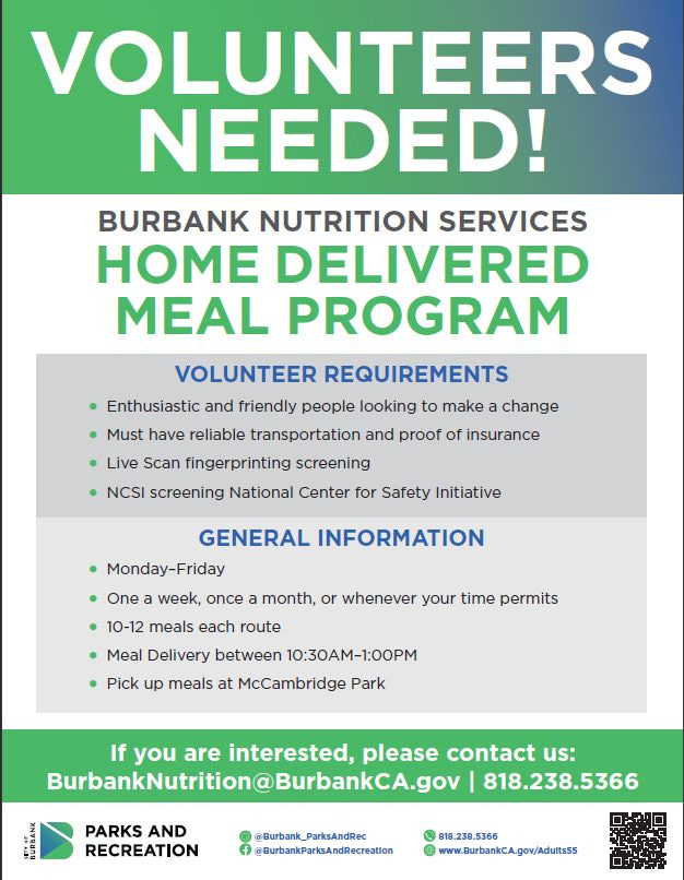 May be an image of text that says 'VOLUNTEERS NEEDED! BURBANK NUTRITION SERVICES HOME DELIVERED MEAL PROGRAM VOLUNTEER REQUIREMENTS Enthusiastic and friendly people looking to make a change Must have reliable transportation and proof of insurance Live Scan fingerprinting screening NCSI screening National Center for Safety Initiative GENERAL INFORMATION Monday-Friday One a week, once a month, or whenever your time permits T 10-12 meals each route Meal Delivery between 10:30AM-1:00PM Pick up meals at McCambridge Park If you are interested, please contact us: BurbankNutrtion@BurbankCA.gov 818.238.5366 PARKS AND RECREATION ParksAndRec @BurbankParksAndRecreation wwww.BurbankcA.gov/Adulktss'