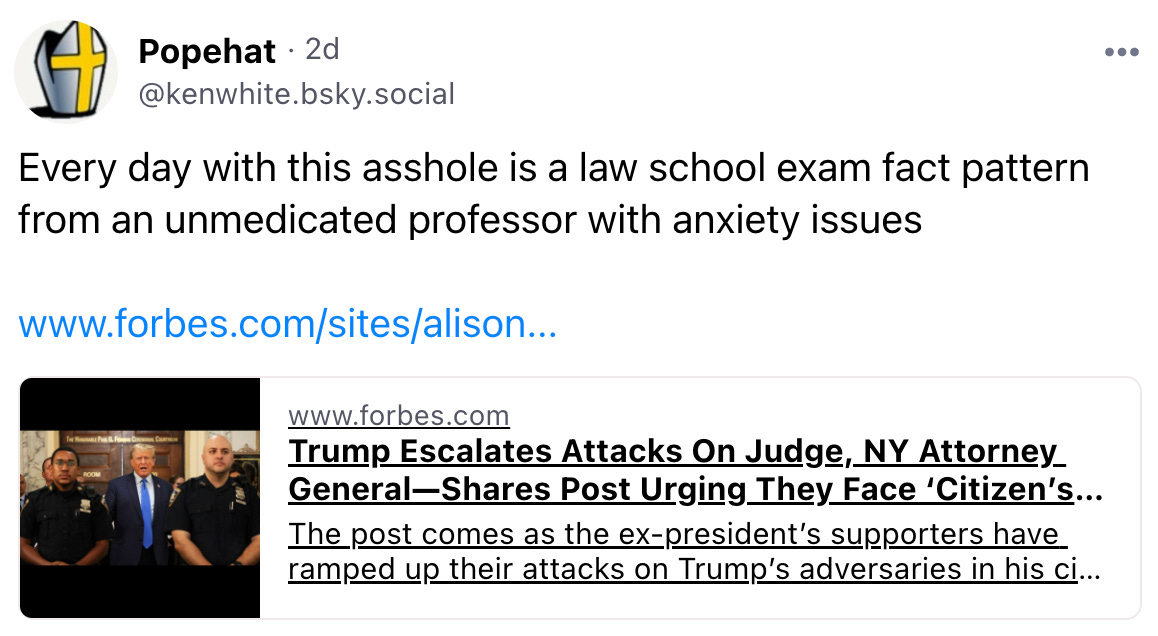 · 2d @kenwhite.bsky.social  Every day with this asshole is a law school exam fact pattern from an unmedicated professor with anxiety issues  www.forbes.com/sites/alison...  www.forbes.com Trump Escalates Attacks On Judge, NY Attorney General—Shares Post Urging They Face ‘Citizen’s ... The post comes as the ex-president’s supporters have ramped up their attacks on Trump’s adversaries in his civil fraud trial.