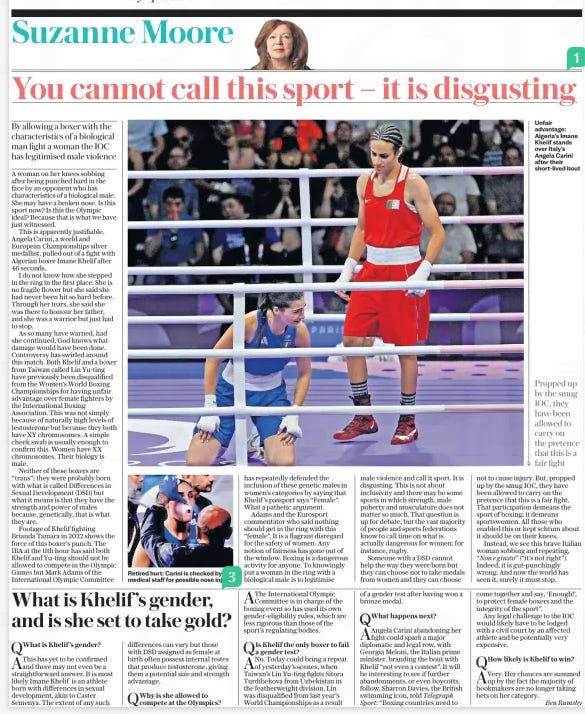 You cannot call this sport – it is disgusting By allowing a boxer with the characteristics of a biological man fight a woman the IOC has legitimised male violence The Daily Telegraph2 Aug 2024Suzanne Moore Unfair advantage: Algeria’s Imane Khelif stands over Italy’s Angela Carini after their short-lived bout A woman on her knees sobbing after being punched hard in the face by an opponent who has characteristics of a biological male. She may have a broken nose. Is this sport now? Is this the Olympic ideal? Because that is what we have just witnessed. This is apparently justifiable. Angela Carini, a world and European Championships silver medallist, pulled out of a fight with Algerian boxer Imane Khelif after 46 seconds. I do not know how she stepped in the ring in the first place. She is no fragile flower but she said she had never been hit so hard before. Through her tears, she said she was there to honour her father, and she was a warrior but just had to stop. As so many have warned, had she continued, God knows what damage would have been done. Controversy has swirled around this match. Both Khelif and a boxer from Taiwan called Lin Yu-ting have previously been disqualified from the Women’s World Boxing Championships for having unfair advantage over female fighters by the International Boxing Association. This was not simply because of naturally high levels of testosterone but because they both have XY chromosomes. A simple cheek swab is usually enough to confirm this. Women have XX chromosomes. Their biology is male. Neither of these boxers are “trans”; they were probably born with what is called Differences in Sexual Development (DSD) but what it means is that they have the strength and power of males because, genetically, that is what they are. Footage of Khelif fighting Brianda Tamara in 2022 shows the force of this boxer’s punch. The IBA at the 11th hour has said both Khelif and Yu-ting should not be allowed to compete in the Olympic Games but Mark Adams of the International Olympic Committee Propped up by the smug IOC, they have been allowed to carry on the pretence that this is a fair fight has repeatedly defended the inclusion of these genetic males in women’s categories by saying that Khelif ’s passport says “Female”. What a pathetic argument. Adams and the Eurosport commentator who said nothing should get in the ring with this “female”. It is a flagrant disregard for the safety of women. Any notion of fairness has gone out of the window. Boxing is a dangerous activity for anyone. To knowingly put a woman in the ring with a biological male is to legitimise male violence and call it sport. It is disgusting. This is not about inclusivity and there may be some sports in which strength, male puberty and musculature does not matter so much. That question is up for debate, but the vast majority of people and sports federations know to call time on what is actually dangerous for women: for instance, rugby. Someone with a DSD cannot help the way they were born but they can choose not to take medals from women and they can choose not to cause injury. But, propped up by the smug IOC, they have been allowed to carry on the pretence that this is a fair fight. That participation demeans the sport of boxing; it demeans sportswomen. All those who enabled this or kept schtum about it should be on their knees. Instead, we see this brave Italian woman sobbing and repeating, “Non e giusto” (“it’s not right”). Indeed, it is gut-punchingly wrong. And now the world has seen it, surely it must stop. Article Name:You cannot call this sport – it is disgusting Publication:The Daily Telegraph Author:Suzanne Moore Start Page:4 End Page:4