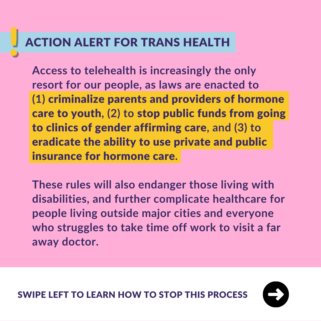  ﻿ ACTION ALERT FOR TRANS HEALTH Access to telehealth is increasingly the only resort for our people, as laws are enacted to (1) criminalize parents and providers of hormone care to youth, (2) to stop public funds from going to clinics of gender affirming care, and (3) to eradicate the ability to use private and public insurance for hormone care. These rules will also endanger those living with disabilities, and further complicate healthcare for people living outside major cities and everyone who struggles to take time off work to visit a far away doctor. SWIPE LEFT TO LEARN HOW TO STOP THIS PROCESS 