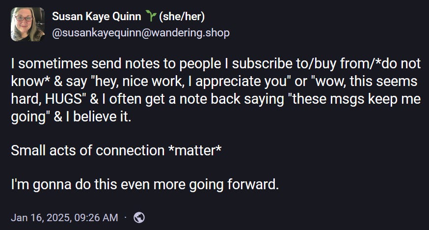 @susankayequinn@wandering.shop  I sometimes send notes to people I subscribe to/buy from/*do not know* & say "hey, nice work, I appreciate you" or "wow, this seems hard, HUGS" & I often get a note back saying "these msgs keep me going" & I believe it.  Small acts of connection *matter*  I'm gonna do this even more going forward.