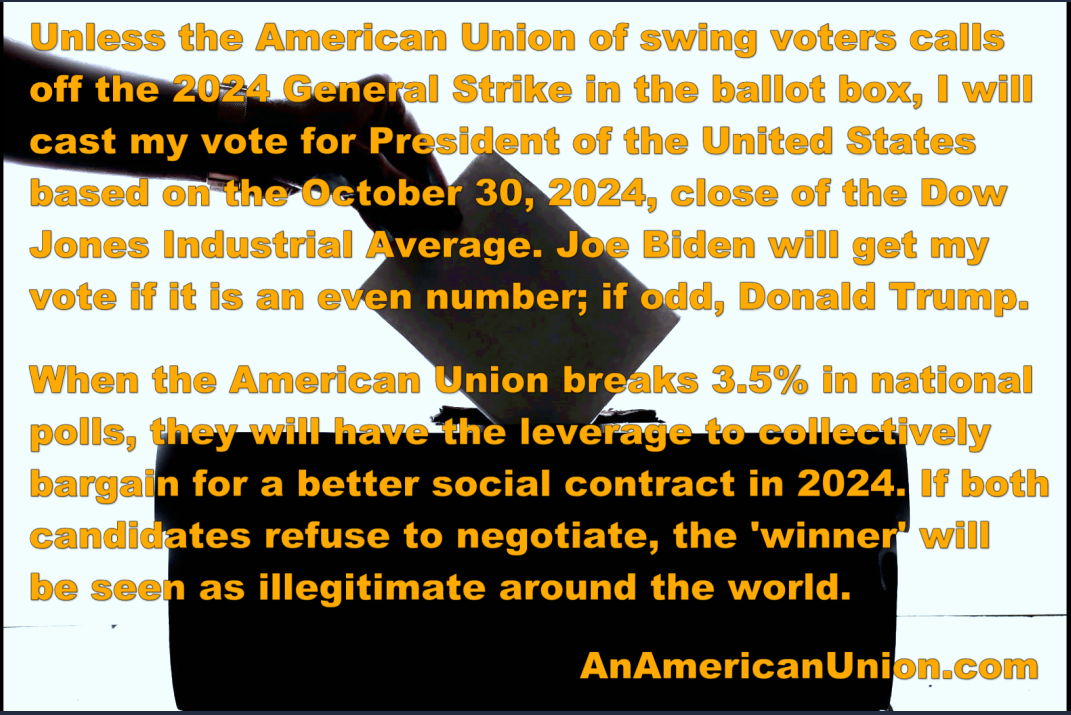  Unless the American Union of swing voters calls off the 2024 general strike in the ballot box, I will cast my vote for President of the United States based on the close of the Dow Jones on October 30, 2024. Joe Biden will get my vote if it is an even number; if odd, Donald Trump. 