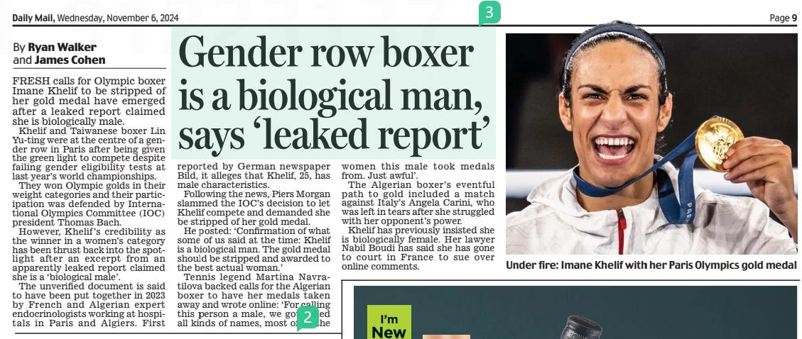 Gender row boxer is a biological man, says ‘leaked report’ Daily Mail6 Nov 2024By Ryan Walker and James Cohen  Under fire: Imane Khelif with her Paris Olympics gold medal FRESH calls for Olympic boxer Imane Khelif to be stripped of her gold medal have emerged after a leaked report claimed she is biologically male.  Khelif and Taiwanese boxer Lin Yu-ting were at the centre of a gender row in Paris after being given the green light to compete despite failing gender eligibility tests at last year’s world championships.  They won Olympic golds in their weight categories and their participation was defended by International Olympics Committee (IOC) president Thomas Bach.  However, Khelif’s credibility as the winner in a women’s category has been thrust back into the spotlight after an excerpt from an apparently leaked report claimed she is a ‘biological male’.  The unverified document is said to have been put together in 2023 by French and Algerian expert endocrinologists working at hospitals in Paris and Algiers. First reported by German newspaper Bild, it alleges that Khelif, 25, has male characteristics.  Following the news, Piers Morgan slammed the IOC’s decision to let Khelif compete and demanded she be stripped of her gold medal.  He posted: ‘Confirmation of what some of us said at the time: Khelif is a biological man. The gold medal should be stripped and awarded to the best actual woman.’  Tennis legend Martina Navratilova backed calls for the Algerian boxer to have her medals taken away and wrote online: ‘For calling this person a male, we got called all kinds of names, most of all the women this male took medals from. Just awful’.  The Algerian boxer’s eventful path to gold included a match against Italy’s Angela Carini, who was left in tears after she struggled with her opponent’s power.  Khelif has previously insisted she is biologically female. Her lawyer Nabil Boudi has said she has gone to court in France to sue over online comments.  Article Name:Gender row boxer is a biological man, says ‘leaked report’ Publication:Daily Mail Author:By Ryan Walker and James Cohen Start Page:9 End Page:9