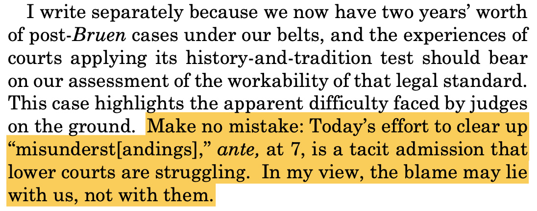 I write separately because we now have two years’ worth of post-Bruen cases under our belts, and the experiences of courts applying its history-and-tradition test should bear on our assessment of the workability of that legal standard. This case highlights the apparent difficulty faced by judges on the ground. Make no mistake: Today’s effort to clear up “misunderst[andings],” ante, at 7, is a tacit admission that lower courts are struggling. In my view, the blame may lie with us, not with them.