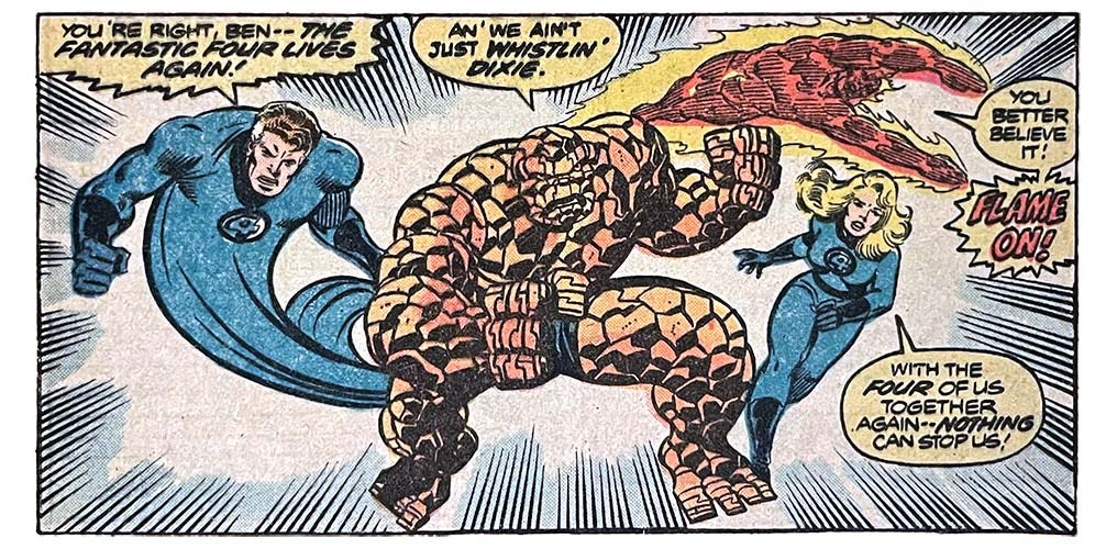 A panel from this issue showing the Fantastic Four striking a dramatic pose. Mr. Fantastic says, “You’re right, Ben — the Fantastic Four lives again!” The Thing says, “An’ we ain’t just whistlin’ dixie!” The Human Torch says, “You better believe it! Flame on!” The Invisible Woman says, “With the four of us together again — nothing can stop us!”
