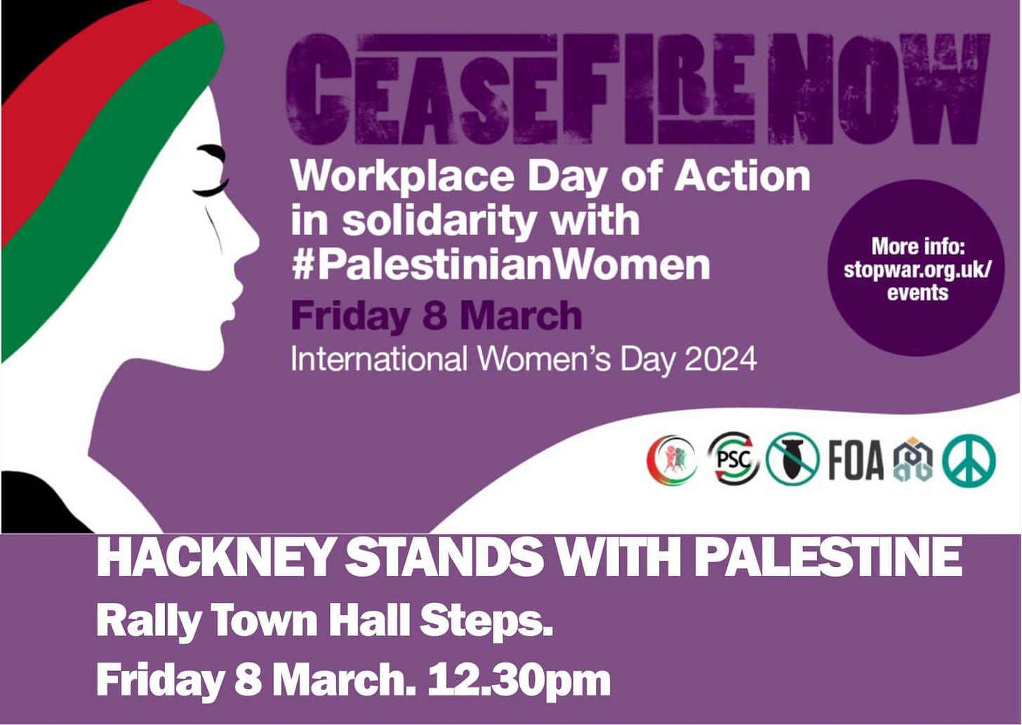 May be an image of text that says "CEASEFI CEASEFIRENOW Workplace Day of Action in solidarity with #PalestinianWomen Friday 8 March International Women's Day 2024 More info: stopwar.org.uk/ events FOA HACKNEY STANDS WITH PALESTINE Rally Town Hall Steps. Friday 8 March. 12.30pm"