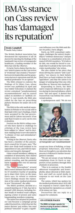 BMA’s stance on Cass review has ‘damaged its reputation’ The Observer8 Sep 2024Denis Campbell  The BMA called Hilary Cass’s review of transgender care ‘unsubstantiated’. The British Medical Association has threatened the reputation of all UK doctors by rejecting the findings of the landmark Cass review of transgender healthcare, a leading member of the BMA has told the Observer.  Dr Jacky Davis claims that the doctors’ union’s stance on the Cass review is “irrational”, has created a “fracture” between its leadership and the grassroots doctors it represents and left the medical profession “in an uproar”.  The BMA refused to endorse the findings of Dr Hilary Cass, whose review was published in April and was widely welcomed. It claimed the review contained “unsubstantiated recommendations” and its council called on members to “publicly critique” it. Last month, the BMA also called for the ban on prescribing puberty blockers for under-18s to be lifted.  The BMA is the only medical organisation in Britain to not accept and to find fault with Cass’s findings, which were accepted by the last government and its Labour successor. It has said that it wants to carry out its own evaluation.  Doctors on the BMA’s ruling council who have dared to challenge its criticism of the Cass review have been subject to “abuse” and its decision-making body is now shrouded in “a climate of fear and intimidation”, Davis claims.  Writing in the Observer, Davis, who has been a member of the association’s council for 18 years, says: “The BMA now finds itself isolated in its opposition to Cass, and with its reputation and integrity damaged.”  Other council members, talking on condition of anonymity, have shared similar concerns about the organisation’s standing, and the potential harm it could suffer over its internal strife on trans issues.  The “toxic atmosphere” around BMA council debates has left some of its 69 members fearful of speaking up to share their views on the issue, Davis says. Its refusal to endorse Cass’s findings means the reputation of the entire medical profession is now “threatened”, she adds.  The BMA’s position, decided at a council meeting on 17 July, has led to around 1,500 doctors, including former heads of medical royal colleges, signing a letter of protest and some longstanding members resigning.  The union has adopted its position on Cass because a campaign group called DoctorsVote, which has led the junior doctors’ pay strikes, has used political “entryism” to gain a significant influence over the BMA and dictate its policy, Davis alleges.  Davis, an NHS consultant radiologist, challenges the union’s leadership to “embrace democracy” and put its stance to a consultation of its estimated 185,000 members. “If it fails to do this, one would be forced to conclude that it is afraid of the views of its wider membership,” she writes.  She also claims in her piece that those driving the union’s “anti-Cass” policy “are sincere in their beliefs [but] have no hard evidence for their opposition”, and that the union is in danger of undergoing what one critic describes as “descent into madness”.  Responding to Davis, the BMA said it respected differences in opinion during its internal debates, which were “fair and open”. It denied that DoctorsVote was behind the controversial motion.  A spokesperson said: “We do not  accept any form of bullying, or inappropriate behaviours, and where these are brought to our attention due process is followed if further investigation is needed.  “We are not aware of any bullying complaints from Dr Davis or supporters of her position through BMA channels or processes.  “This is in contrast to the frankly abhorrent transphobic and homophobic abuse directed at BMA members and staff on social media in response to our work on the Cass review.”  The union, which has spoken for the medical profession since 1832, did not respond to Davis’s claim that it has harmed its reputation as a result of its stance on Cass.  DoctorsVote did not reply to a request for comment.  Article Name:BMA’s stance on Cass review has ‘damaged its reputation’ Publication:The Observer Author:Denis Campbell Start Page:24 End Page:24