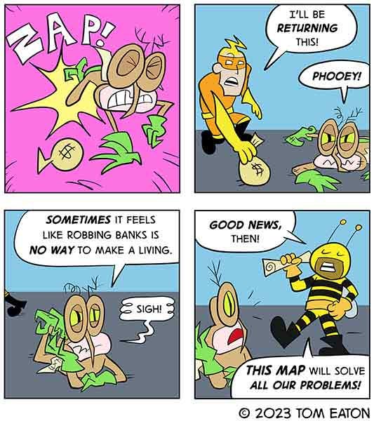 Mean Mosquito gets zapped as they are running with a bag of money. Bug Zapper zapped Mean Mosquito and took the money back. Mean Mosquito tells their partner in crime Bumblebeezy that there must be a better way to make money than stealing from a bank. Bumblebeezy says the map they have will solve all their problems.