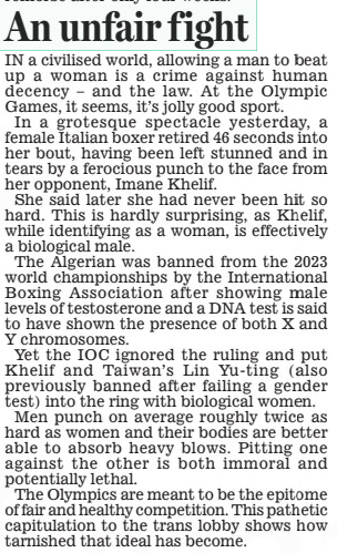 An unfair fight Daily Mail2 Aug 2024 IN a civilised world, allowing a man to beat up a woman is a crime against human decency – and the law. At the Olympic Games, it seems, it’s jolly good sport. In a grotesque spectacle yesterday, a female Italian boxer retired 46 seconds into her bout, having been left stunned and in tears by a ferocious punch to the face from her opponent, Imane Khelif. She said later she had never been hit so hard. This is hardly surprising, as Khelif, while identifying as a woman, is effectively a biological male. The Algerian was banned from the 2023 world championships by the International Boxing Association after showing male levels of testosterone and a DNA test is said to have shown the presence of both X and Y chromosomes. Yet the IOC ignored the ruling and put Khelif and Taiwan’s Lin Yu-ting (also previously banned after failing a gender test) into the ring with biological women. Men punch on average roughly twice as hard as women and their bodies are better able to absorb heavy blows. Pitting one against the other is both immoral and potentially lethal. The Olympics are meant to be the epitome of fair and healthy competition. This pathetic capitulation to the trans lobby shows how tarnished that ideal has become. Article Name:An unfair fight Publication:Daily Mail Start Page:16 End Page:16