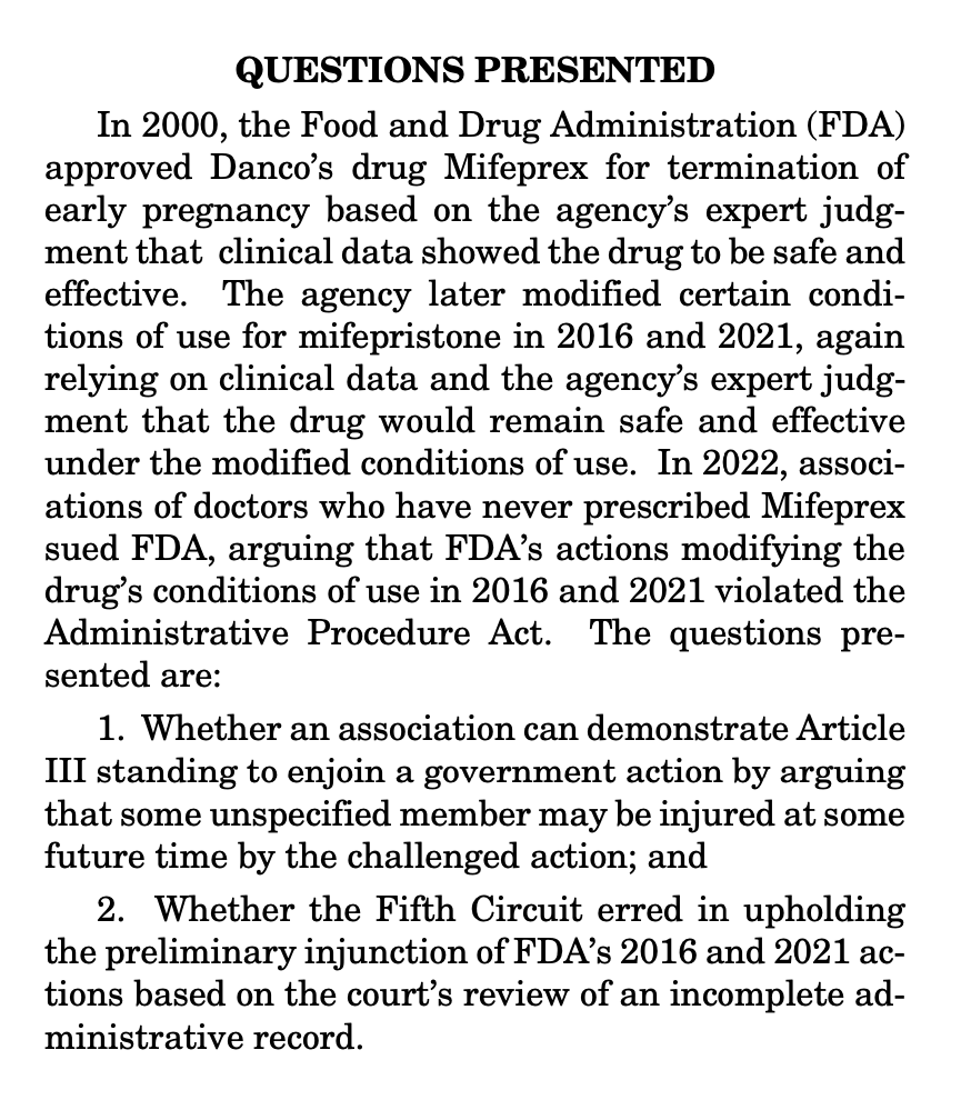 QUESTIONS PRESENTED In 2000, the Food and Drug Administration (FDA) approved Danco’s drug Mifeprex for termination of early pregnancy based on the agency’s expert judg- ment that clinical data showed the drug to be safe and effective. The agency later modified certain condi- tions of use for mifepristone in 2016 and 2021, again relying on clinical data and the agency’s expert judg- ment that the drug would remain safe and effective under the modified conditions of use. In 2022, associ- ations of doctors who have never prescribed Mifeprex sued FDA, arguing that FDA’s actions modifying the drug’s conditions of use in 2016 and 2021 violated the Administrative Procedure Act. The questions pre- sented are: 1. Whether an association can demonstrate Article III standing to enjoin a government action by arguing that some unspecified member may be injured at some future time by the challenged action; and 2. Whether the Fifth Circuit erred in upholding the preliminary injunction of FDA’s 2016 and 2021 ac- tions based on the court’s review of an incomplete ad- ministrative record.