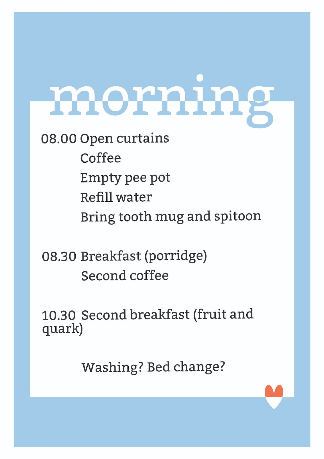 Image is of the morning routine. It reads "Morning. 0800 - open curtains, coffee, empty pee pot, refill water, bring tooth mug and spitoon. 0830 - breakfast (porridge), second coffee, 1030 - second breakfast (Fruit and quark), Washing? Bed change?"
