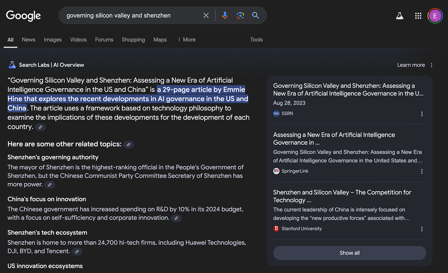 A google search for “governing silicon valley and shenzhen”. The AI overview reads:  “Governing Silicon Valley and Shenzhen: Assessing a New Era of Artificial Intelligence Governance in the US and China” is a 29-page article by Emmie Hine that explores the recent developments in AI governance in the US and China. The article uses a framework based on technology philosophy to examine the implications of these developments for the development of each country.  Here are some other related topics:  Shenzhen's governing authority The mayor of Shenzhen is the highest-ranking official in the People's Government of Shenzhen, but the Chinese Communist Party Committee Secretary of Shenzhen has more power.  China's focus on innovation The Chinese government has increased spending on R&D by 10% in its 2024 budget, with a focus on self-sufficiency and corporate innovation.  Shenzhen's tech ecosystem Shenzhen is home to more than 24,700 hi-tech firms, including Huawei Technologies, DJI, BYD, and Tencent.  