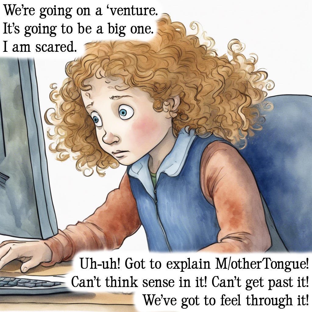 The third in a series of five images mimicking the style of popular children’s picture book “We’re going on a bear hunt” written by Michael Rosen and illustrated by Helen Oxenbury. The background image is a watercolour rendering of a young girl working on a computer. She has curly dark gold hair and blue eyes, much like the author of this blog. Her eyes are wide and she looks overwhelmed. Text is imposed over the top of this. It reads: “We’re going on a ‘venture. It’s going to be a big one. I am scared. Uh-uh! Got to explain M/otherTongue! Can’t think sense in it! Can’t get past it! We’ve got to feel through it!”.