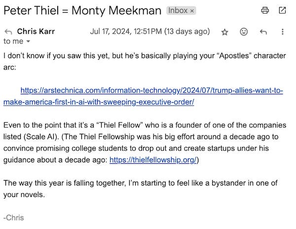 Peter Thiel = Monty Meekman  I don’t know if you saw this yet, but he’s basically playing your “Apostles” character arc:        https://arstechnica.com/information-technology/2024/07/trump-allies-want-to-make-america-first-in-ai-with-sweeping-executive-order/Even to the point that it’s a “Thiel Fellow” who is a founder of one of the companies listed (Scale AI). (The Thiel Fellowship was his big effort around a decade ago to convince promising college students to drop out and create startups under his guidance about a decade ago:   https://thielfellowship.org/  )The way this year is falling together, I’m starting to feel like a bystander in one of your novels.