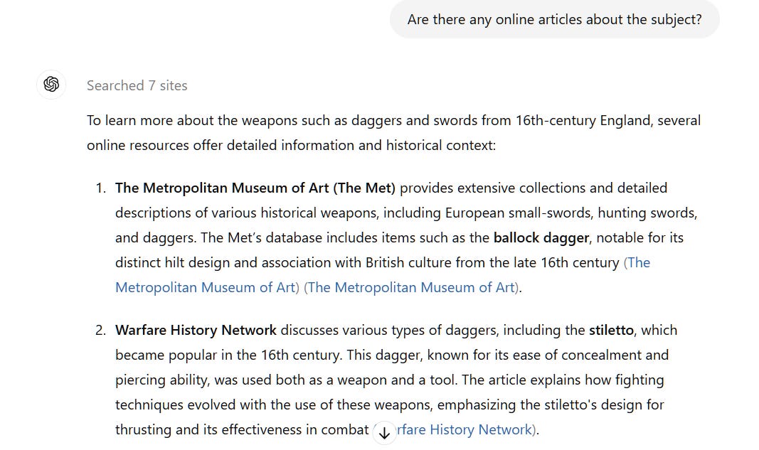 Are there any online articles about the subject? ChatGPT  Searched 7 sites  To learn more about the weapons such as daggers and swords from 16th-century England, several online resources offer detailed information and historical context:  The Metropolitan Museum of Art (The Met) provides extensive collections and detailed descriptions of various historical weapons, including European small-swords, hunting swords, and daggers. The Met’s database includes items such as the ballock dagger, notable for its distinct hilt design and association with British culture from the late 16th century​ (The Metropolitan Museum of Art)​​ (The Metropolitan Museum of Art)​.  Warfare History Network discusses various types of daggers, including the stiletto, which became popular in the 16th century. This dagger, known for its ease of concealment and piercing ability, was used both as a weapon and a tool. The article explains how fighting techniques evolved with the use of these weapons, emphasizing the stiletto's design for thrusting and its effectiveness in combat​ (Warfare History Network)​.