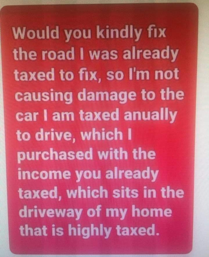 May be an image of text that says 'Would you kindly fix the road I was already taxed to fix, so I'm not causing damage to the car I am taxed anually to drive, which I purchased with the income you already taxed, which sits in the driveway of my home that is highly taxed.'