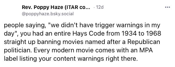 Skeet from Rev. Poppy Haze: people saying, "we didn't have trigger warnings in my day", you had an entire Hays Code from 1934 to 1968 straight up banning movies named after a Republican politician. Every modern movie comes with an MPA label listing your content warnings right there.