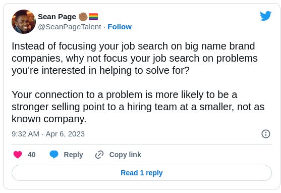 Sean Page ✊🏾🏳️‍🌈 @SeanPageTalent Instead of focusing your job search on big name brand companies, why not focus your job search on problems you're interested in helping to solve for?  Your connection to a problem is more likely to be a stronger selling point to a hiring team at a smaller, not as known company.