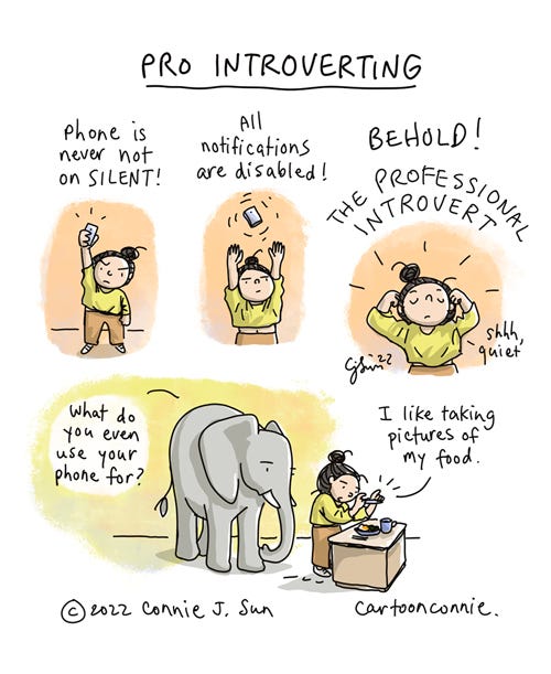 Pro Introverting 4-panel borderless comic about contemporary introverting. Image 1: Cartoon girl with a bun holds a smart phone high over her head with conviction, while text reads, "Phone is never not on silent!" Image 2: She levitates the phone, both hands raised and text reads, "All notifications are disabled!" Image 3: Caption reads, "BEHOLD! The professional introvert!" as she flexes and says, "Shhh, quiet." The last panel zooms out and the girl is talking a photo of her lunch, as an elephant looks on and asks, "What do you even use your phone for?" She responds, "I like taking pictures of my food." Cartoon titled "Pro Introverting" by Connie Sun, cartoonconnie, 2022.