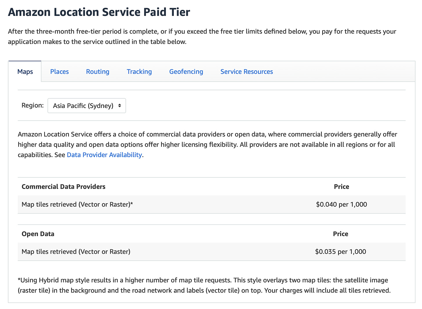 Amazon Location Service Paid Tier  After the three-month free-tier period is complete, or if you exceed the free tier limits defined below, you pay for the requests your application makes to the service outlined in the table below. Region:  Amazon Location Service offers a choice of commercial data providers or open data, where commercial providers generally offer higher data quality and open data options offer higher licensing flexibility. All providers are not available in all regions or for all capabilities. See Data Provider Availability.  Commercial Data Providers	Price Map tiles retrieved (Vector or Raster)*	$0.040 per 1,000 Open Data	Price Map tiles retrieved (Vector or Raster)	$0.035 per 1,000 *Using Hybrid map style results in a higher number of map tile requests. This style overlays two map tiles: the satellite image (raster tile) in the background and the road network and labels (vector tile) on top. Your charges will include all tiles retrieved.
