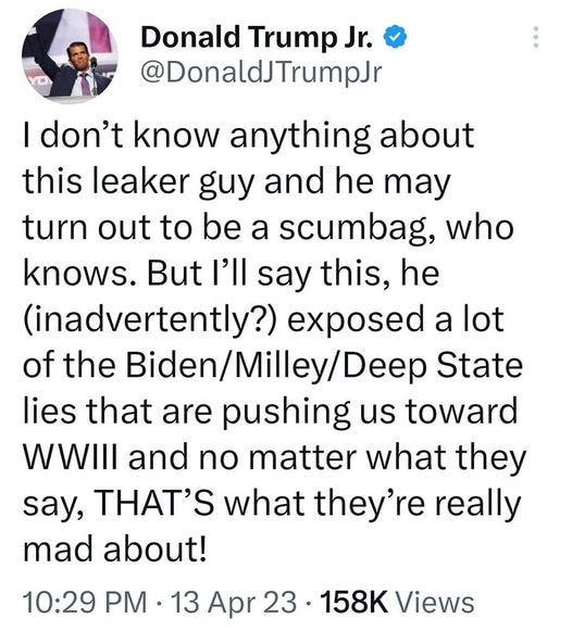 May be an image of text that says '11:12 4G 82% Tweet t You Retweeted Donald Trump Jr. @DonaldJTrumpJr |don't know anything about this leaker guy and he may turn out to be a scumbag, who knows. But I'll say this, he (inadvertently?) exposed a lot of the Biden/Milley/Dee State lies that are pushing us toward WWIII and no matter what they say, THAT'S what they're really mad about! 10:29 PM 13 Apr 23 158K Views 1,273 Retweets 55 Quotes 5,371 Likes Tweet your reply'
