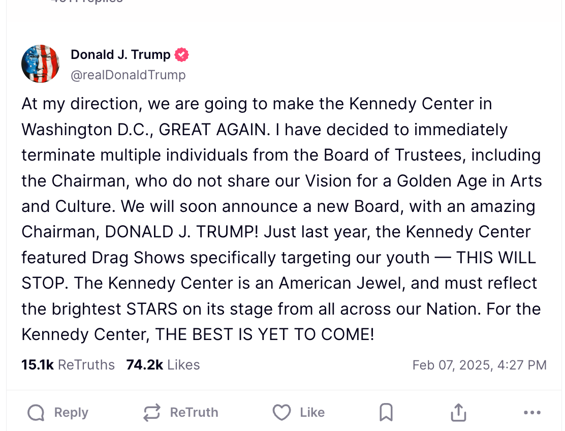  Donald J. Trump @realDonaldTrump At my direction, we are going to make the Kennedy Center in Washington D.C., GREAT AGAIN. I have decided to immediately terminate multiple individuals from the Board of Trustees, including the Chairman, who do not share our Vision for a Golden Age in Arts and Culture. We will soon announce a new Board, with an amazing Chairman, DONALD J. TRUMP! Just last year, the Kennedy Center featured Drag Shows specifically targeting our youth - THIS WILL STOP. The Kennedy Center is an American Jewel, and must reflect the brightest STARS on its stage from all across our Nation. For the Kennedy Center, THE BEST IS YET TO COME! 15.1k ReTruths 74.2k Likes Feb 07, 2025, 4:27 PM