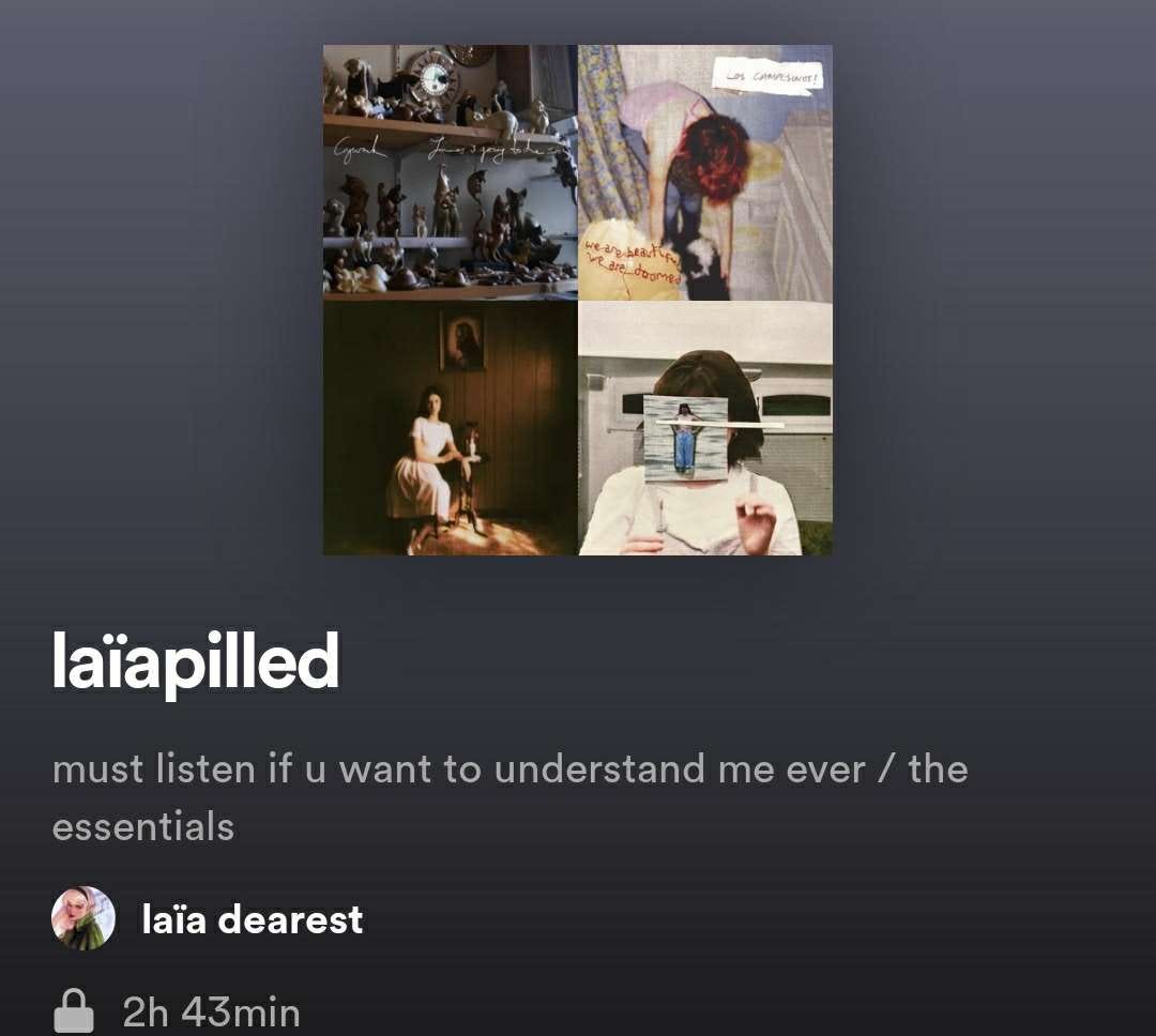 [Image ID: private Spotify playlist by laïa dearest titled “laïapilled” with the description “must listen if u want to understand me ever / the essentials” and the playlist cover as an image of Crywank’s album cover “James Is Going To Die Soon” in the top left, Los Campesinos!’s album cover “We Are Beautiful, We Are Doomed” in the top right, Ethel Cain’s album “Preacher’s Daughter” in the bottom left, and Leith Ross’ single cover for “We’ll Never Have Sex” in the bottom right /End ID]