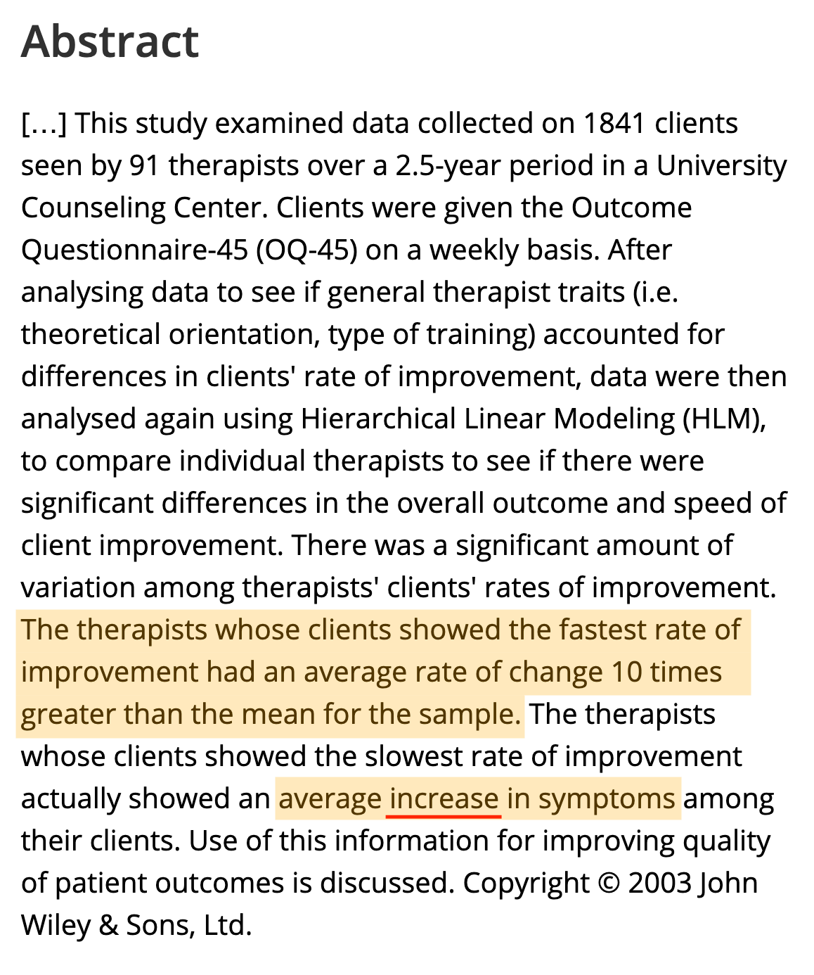 Abstract
Improving the effects of psychotherapy has been accomplished through a variety of methods. One infrequently used method involves profiling patient outcomes within therapist in order to find the empirically supported psychotherapist. This study examined data collected on 1841 clients seen by 91 therapists over a 2.5-year period in a University Counseling Center. Clients were given the Outcome Questionnaire-45 (OQ-45) on a weekly basis. After analysing data to see if general therapist traits (i.e. theoretical orientation, type of training) accounted for differences in clients' rate of improvement, data were then analysed again using Hierarchical Linear Modeling (HLM), to compare individual therapists to see if there were significant differences in the overall outcome and speed of client improvement. There was a significant amount of variation among therapists' clients' rates of improvement. The therapists whose clients showed the fastest rate of improvement had an average rate of change 10 times greater than the mean for the sample. The therapists whose clients showed the slowest rate of improvement actually showed an average increase in symptoms among their clients. Use of this information for improving quality of patient outcomes is discussed. Copyright © 2003 John Wiley & Sons, Ltd. Abstract
Improving the effects of psychotherapy has been accomplished through a variety of methods. One infrequently used method involves profiling patient outcomes within therapist in order to find the empirically supported psychotherapist. This study examined data collected on 1841 clients seen by 91 therapists over a 2.5-year period in a University Counseling Center. Clients were given the Outcome Questionnaire-45 (OQ-45) on a weekly basis. After analysing data to see if general therapist traits (i.e. theoretical orientation, type of training) accounted for differences in clients' rate of improvement, data were then analysed again using Hierarchical Linear Modeling (HLM), to compare individual therapists to see if there were significant differences in the overall outcome and speed of client improvement. There was a significant amount of variation among therapists' clients' rates of improvement. The therapists whose clients showed the fastest rate of improvement had an average rate of change 10 times greater than the mean for the sample. The therapists whose clients showed the slowest rate of improvement actually showed an average increase in symptoms among their clients. Use of this information for improving quality of patient outcomes is discussed. Copyright © 2003 John Wiley & Sons, Ltd.