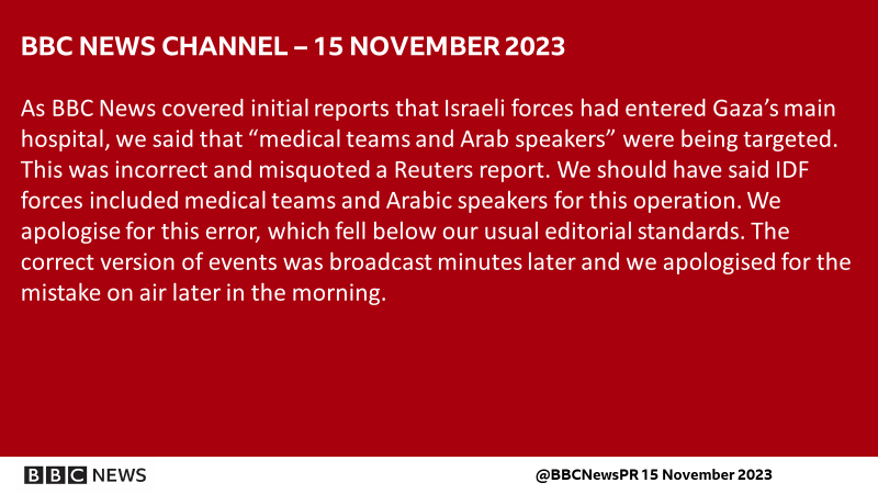 BBC News Channel
Wednesday 15 November 2023
As BBC News covered initial reports that Israeli forces had entered Gaza’s main hospital, we said that “medical teams and Arab speakers” were being targeted. This was incorrect and misquoted a Reuters report. We should have said IDF forces included medical teams and Arabic speakers for this operation. We apologise for this error, which fell below our usual editorial standards. The correct version of events was broadcast minutes later and we apologised for the mistake on air later in the morning.