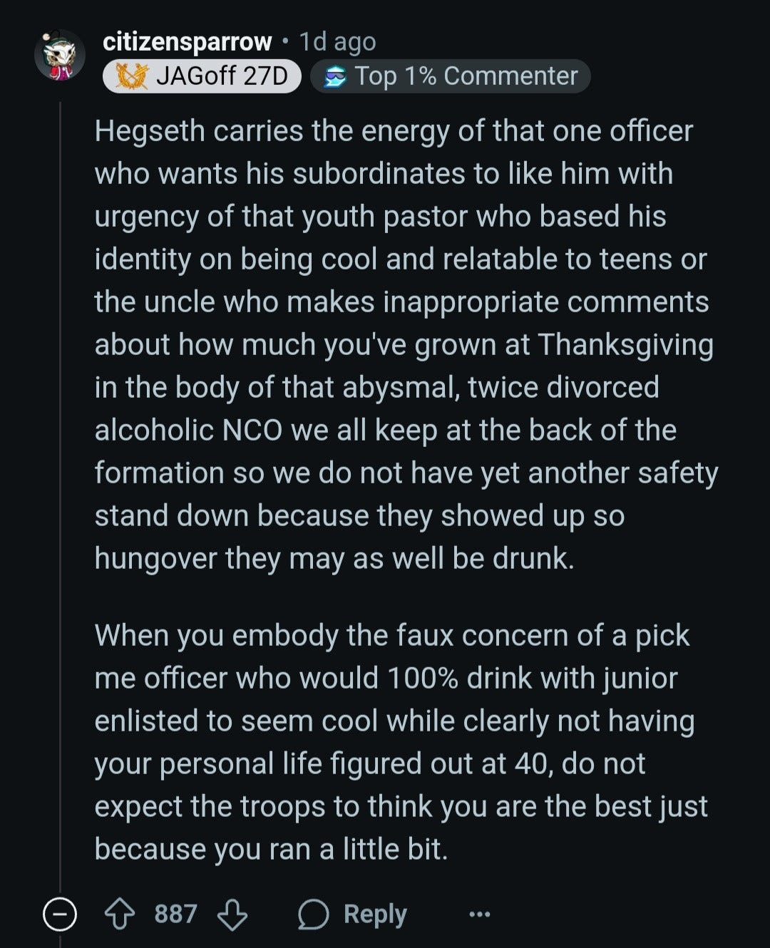 Who carries the energy of that one officer who wants his subordinates to like him with urgency of that youth pastor who based his identity on being cool and relatable to teens or the uncle who makes inappropriate comments about how much you've grown at Thanksgiving in the body of that abysmal, twice divorced alcoholic NCO we all keep at the back of the formation so we do not have yet another safety stand down because they showed up so hungover they may as well be drunk?  When someone embodies the faux concern of a pick me officer who would 100% drink with junior enlisted to seem cool while clearly not having your personal life figured out at 40, do not expect the troops to think you are the best just because you ran a little bit.