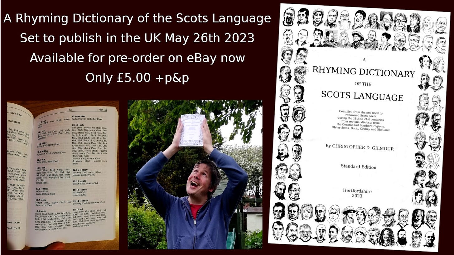 Promotional image for A Rhyming Dictionary of the Scots Language, available on eBay now at only £5 + p&p, to be dispatched 26-May-2023.

Image shows front cover of the book featuring 80 biro sketches of Scots poets of varying quality drawn by the author, an image of the inside of the books showing rhyming words in an indexed manner and a photo of the author holding the book in the air taken in his back garden because he saw some other writer promoting their book in that manner and thought it was just how these things are done.