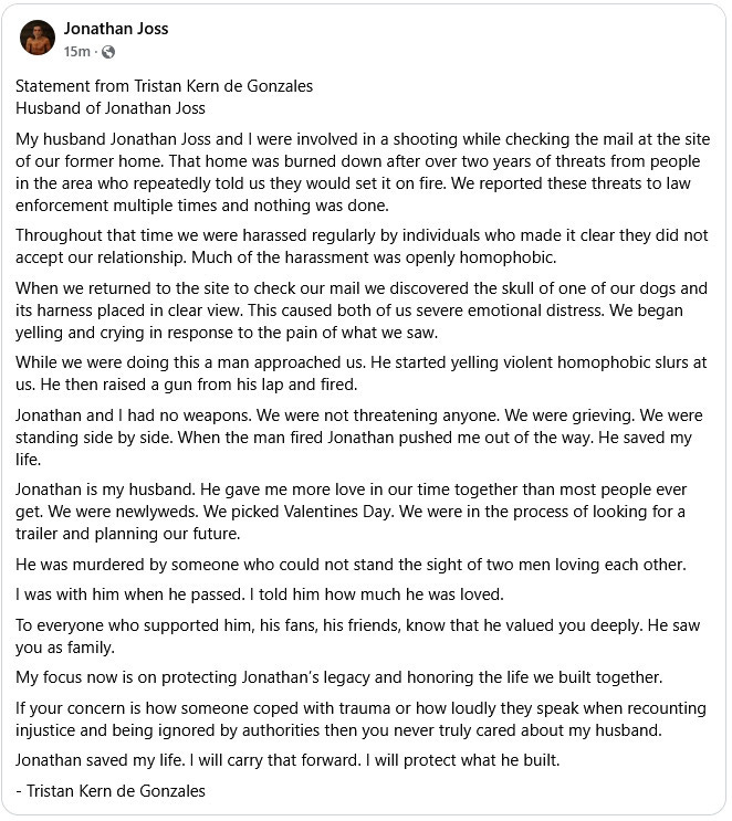 Statement from Tristan Kern de Gonzales
Husband of Jonathan Joss

My husband Jonathan Joss and I were involved in a shooting while checking the mail at the site of our former home. That home was burned down after over two years of threats from people in the area who repeatedly told us they would set it on fire. We reported these threats to law enforcement multiple times and nothing was done.

Throughout that time we were harassed regularly by individuals who made it clear they did not accept our relationship. Much of the harassment was openly homophobic.

When we returned to the site to check our mail we discovered the skull of one of our dogs and its harness placed in clear view. This caused both of us severe emotional distress. We began yelling and crying in response to the pain of what we saw.

While we were doing this a man approached us. He started yelling violent homophobic slurs at us. He then raised a gun from his lap and fired.

Jonathan and I had no weapons. We were not threatening anyone. We were grieving. We were standing side by side. When the man fired Jonathan pushed me out of the way. He saved my life.

Jonathan is my husband. He gave me more love in our time together than most people ever get. We were newlyweds. We picked Valentines Day. We were in the process of looking for a trailer and planning our future.

He was murdered by someone who could not stand the sight of two men loving each other.

I was with him when he passed. I told him how much he was loved.

To everyone who supported him, his fans, his friends, know that he valued you deeply. He saw you as family.

My focus now is on protecting Jonathan’s legacy and honoring the life we built together.

If your concern is how someone coped with trauma or how loudly they speak when recounting injustice and being ignored by authorities then you never truly cared about my husband.

Jonathan saved my life. I will carry that forward. I will protect what he built.

    Tristan Kern de Gonzales