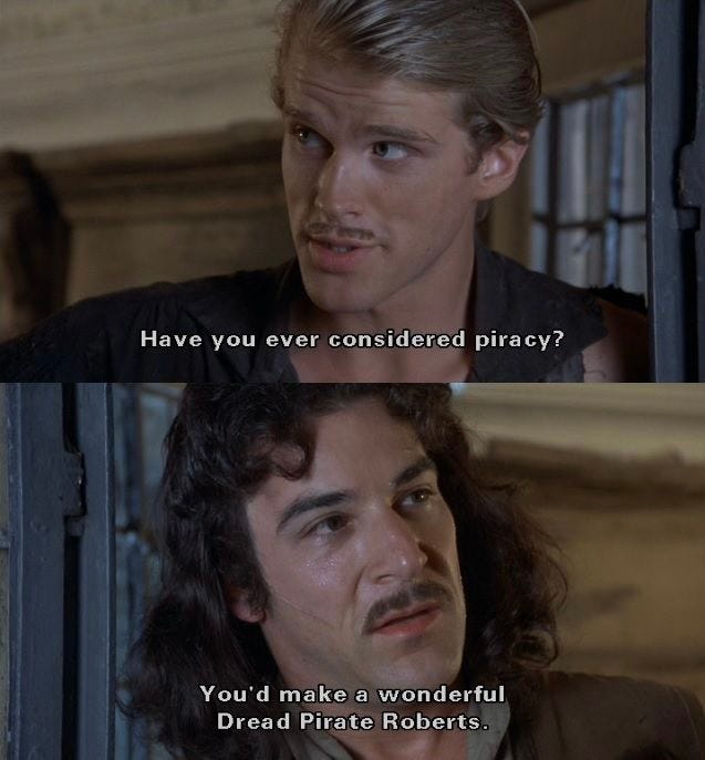 A scene from The Princess Bride where Westley says to Inigo, "Have you ever considered piracy? You'd make a wonderful Dread Pirate Roberts."