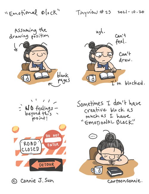 Emotional Block (Tinyview #23) 4-panel comic of a girl with a bun, experiencing "emotional block." In panel 1, she assumes "the drawing position," seated with cup of tea and a sketchbook open to blank pages. Frustrated in panel 2, text reads, "Ugh. Can't feel. Can't draw. I'm blocked." Panel 3 shows signage that reads "road closed," "do not enter," and "detour." "No feelings beyond this point!" Panel 4 shows girl at her desk, sketchbook closed, discouraged. Text reads: "Sometimes I don't have creative block as much as I have emotional block." Original comic strip by Connie Sun, cartoonconnie, for Tinyview