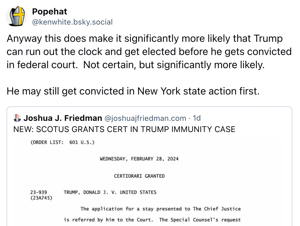  Popehat @kenwhite.bsky.social Anyway this does make it significantly more likely that Trump can run out the clock and get elected before he gets convicted in federal court.  Not certain, but significantly more likely.  He may still get convicted in New York state action first.  Joshua J. Friedman @joshuajfriedman.com · 1d NEW: SCOTUS GRANTS CERT IN TRUMP IMMUNITY CASE